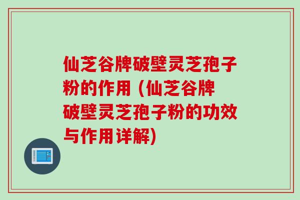 仙芝谷牌破壁灵芝孢子粉的作用 (仙芝谷牌破壁灵芝孢子粉的功效与作用详解)