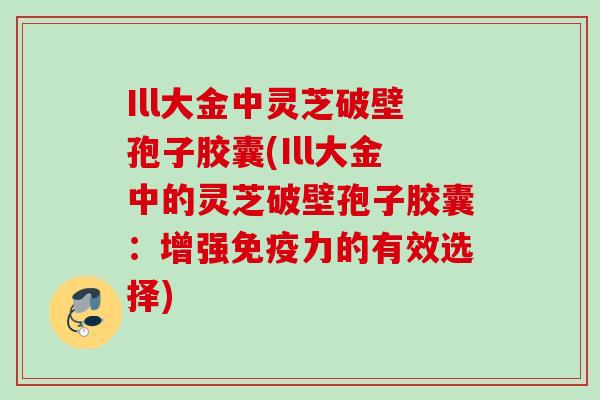 Ill大金中灵芝破壁孢子胶囊(Ill大金中的灵芝破壁孢子胶囊：增强免疫力的有效选择)