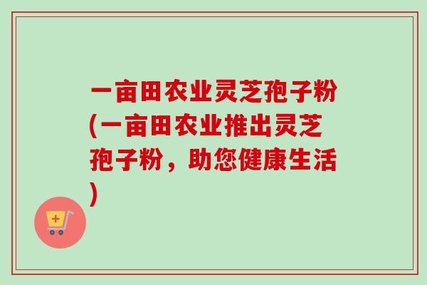 一亩田农业灵芝孢子粉(一亩田农业推出灵芝孢子粉，助您健康生活)