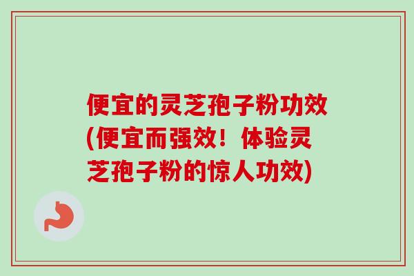 便宜的灵芝孢子粉功效(便宜而强效！体验灵芝孢子粉的惊人功效)