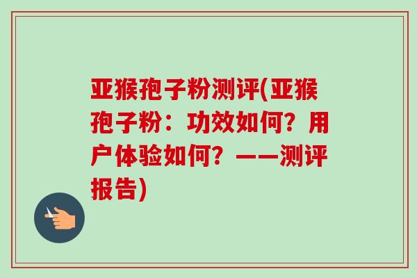 亚猴孢子粉测评(亚猴孢子粉：功效如何？用户体验如何？——测评报告)