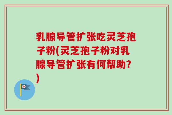 乳腺导管扩张吃灵芝孢子粉(灵芝孢子粉对乳腺导管扩张有何帮助？)