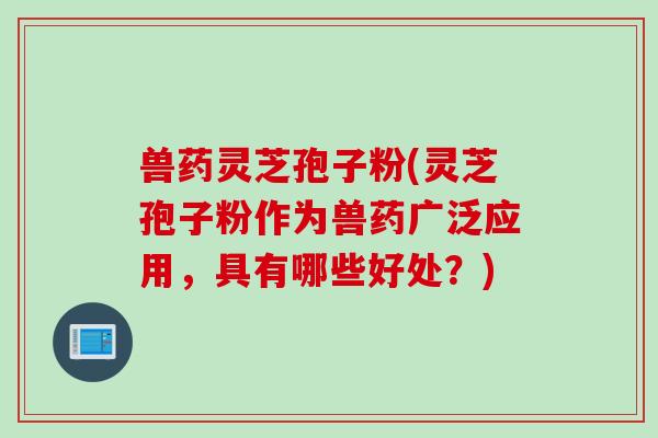 兽药灵芝孢子粉(灵芝孢子粉作为兽药广泛应用，具有哪些好处？)