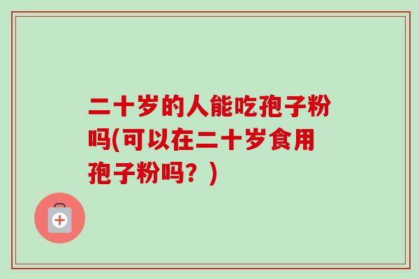 二十岁的人能吃孢子粉吗(可以在二十岁食用孢子粉吗？)