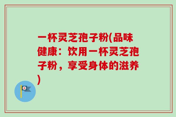 一杯灵芝孢子粉(品味健康：饮用一杯灵芝孢子粉，享受身体的滋养)