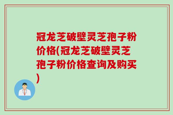 冠龙芝破壁灵芝孢子粉价格(冠龙芝破壁灵芝孢子粉价格查询及购买)