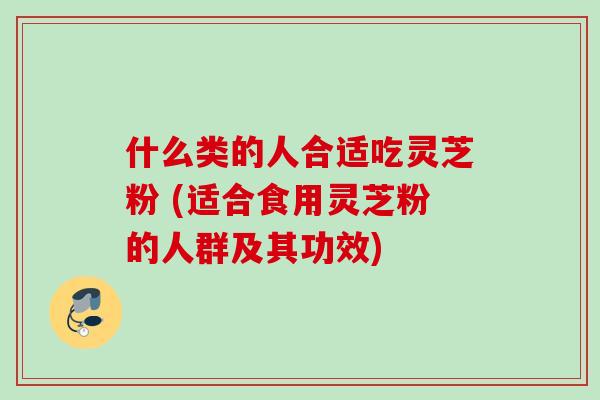 什么类的人合适吃灵芝粉 (适合食用灵芝粉的人群及其功效)