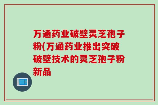 万通药业破壁灵芝孢子粉(万通药业推出突破破壁技术的灵芝孢子粉新品