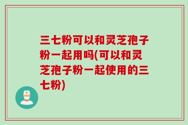 三七粉可以和灵芝孢子粉一起用吗(可以和灵芝孢子粉一起使用的三七粉)