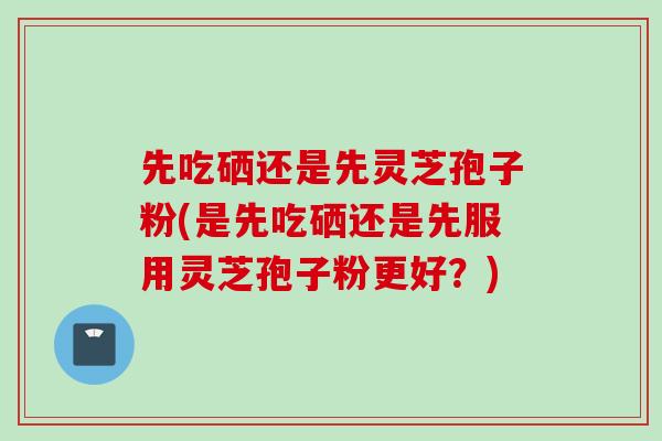 先吃硒还是先灵芝孢子粉(是先吃硒还是先服用灵芝孢子粉更好？)