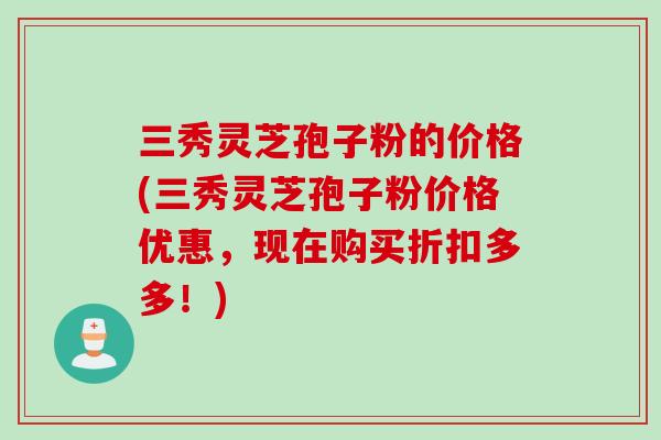 三秀灵芝孢子粉的价格(三秀灵芝孢子粉价格优惠，现在购买折扣多多！)