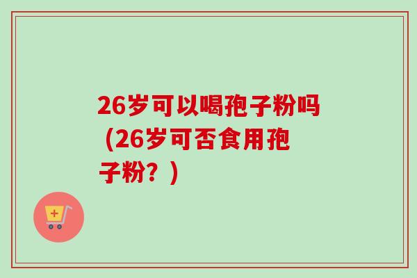 26岁可以喝孢子粉吗 (26岁可否食用孢子粉？)