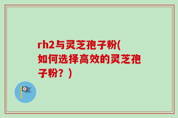 rh2与灵芝孢子粉(如何选择高效的灵芝孢子粉？)
