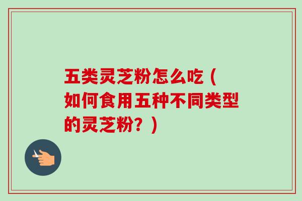 五类灵芝粉怎么吃 (如何食用五种不同类型的灵芝粉？)