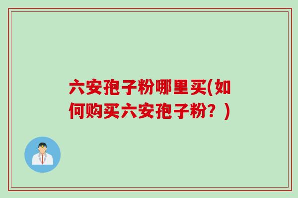 六安孢子粉哪里买(如何购买六安孢子粉？)