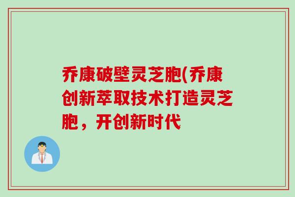 乔康破壁灵芝胞(乔康创新萃取技术打造灵芝胞，开创新时代