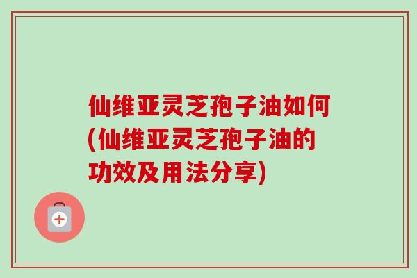 仙维亚灵芝孢子油如何(仙维亚灵芝孢子油的功效及用法分享)