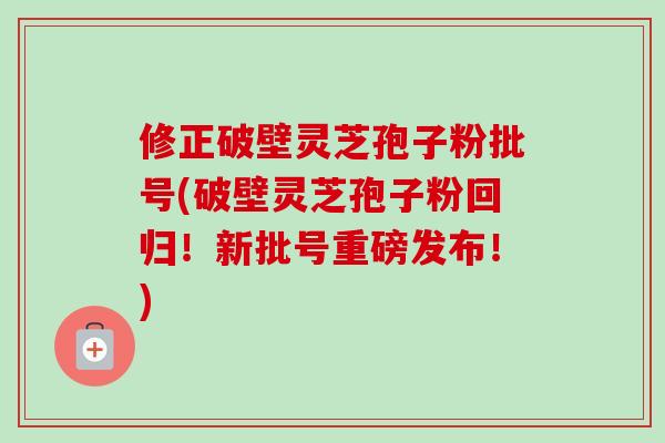 修正破壁灵芝孢子粉批号(破壁灵芝孢子粉回归！新批号重磅发布！)