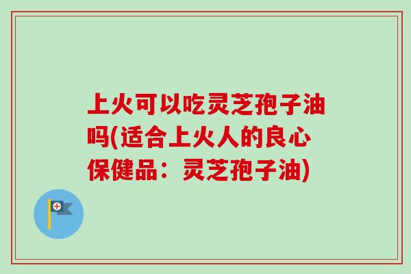 上火可以吃灵芝孢子油吗(适合上火人的良心保健品：灵芝孢子油)