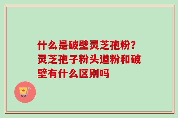 什么是破壁灵芝孢粉？灵芝孢子粉头道粉和破壁有什么区别吗