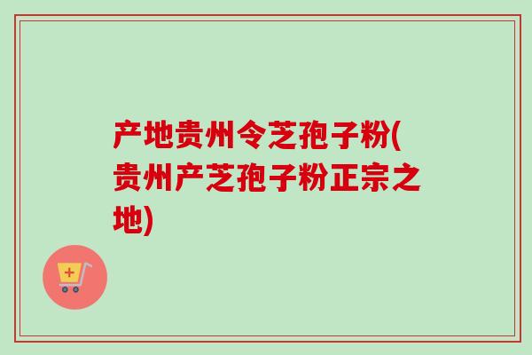 产地贵州令芝孢子粉(贵州产芝孢子粉正宗之地)