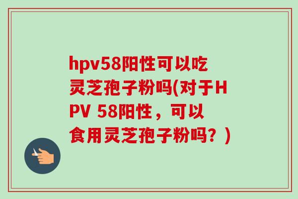hpv58阳性可以吃灵芝孢子粉吗(对于HPV 58阳性，可以食用灵芝孢子粉吗？)