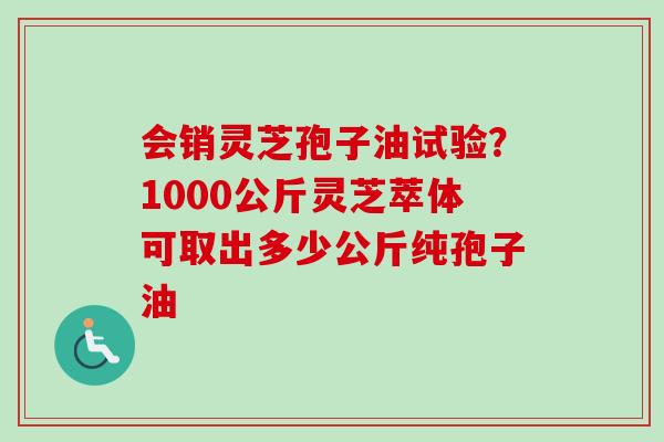 会销灵芝孢子油试验?1000公斤灵芝萃体可取出多少公斤纯孢子油 会销灵芝孢子油试验?1000公斤灵芝萃体可取出多少公斤纯孢子油