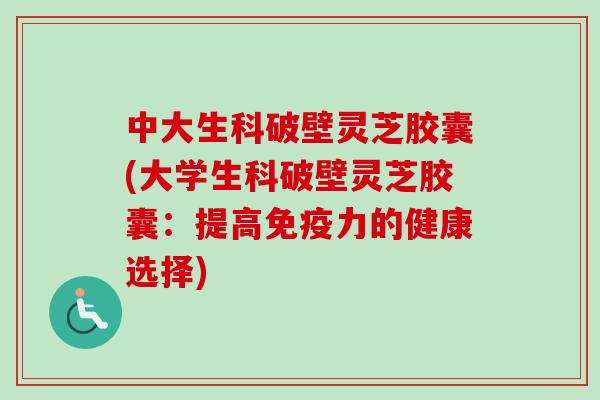 中大生科破壁灵芝胶囊(大学生科破壁灵芝胶囊：提高免疫力的健康选择)