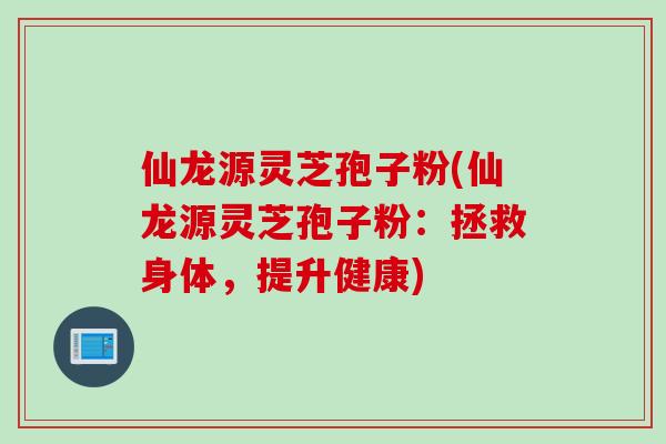 仙龙源灵芝孢子粉(仙龙源灵芝孢子粉：拯救身体，提升健康)