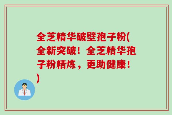 全芝精华破壁孢子粉(全新突破！全芝精华孢子粉精炼，更助健康！)