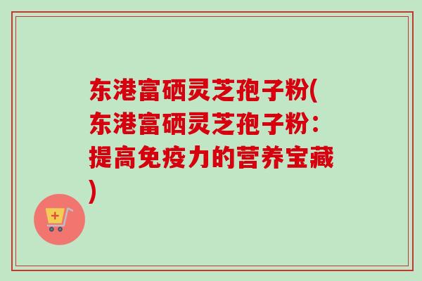 东港富硒灵芝孢子粉(东港富硒灵芝孢子粉：提高免疫力的营养宝藏)