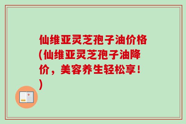 仙维亚灵芝孢子油价格(仙维亚灵芝孢子油降价，美容养生轻松享！)