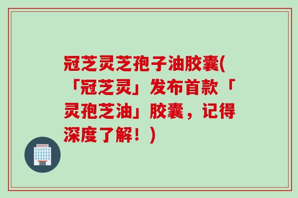 冠芝灵芝孢子油胶囊(「冠芝灵」发布首款「灵孢芝油」胶囊，记得深度了解！)