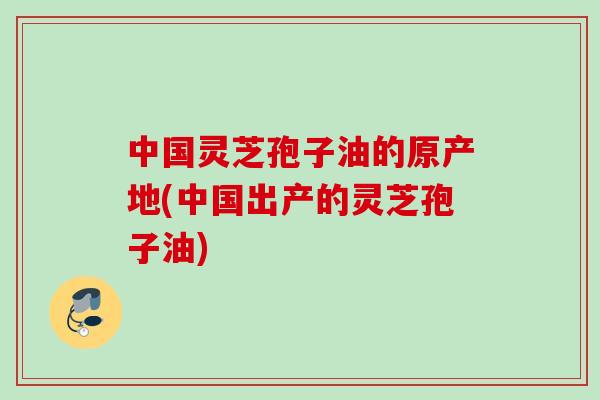 中国灵芝孢子油的原产地(中国出产的灵芝孢子油)