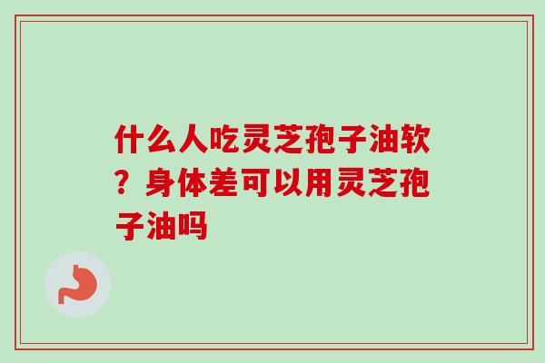 什么人吃灵芝孢子油软?身体差可以用灵芝孢子油吗 什么人吃灵芝孢子油软?身体差可以用灵芝孢子油吗