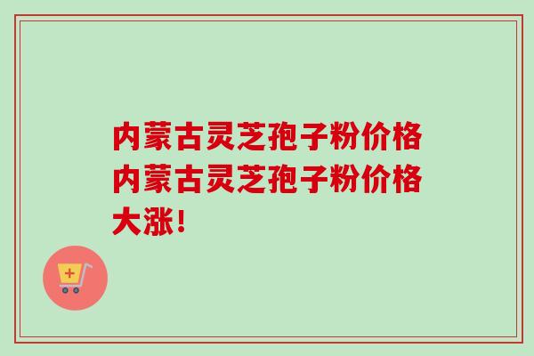内蒙古灵芝孢子粉价格内蒙古灵芝孢子粉价格大涨！