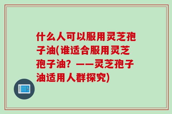 什么人可以服用灵芝孢子油(谁适合服用灵芝孢子油？——灵芝孢子油适用人群探究)
