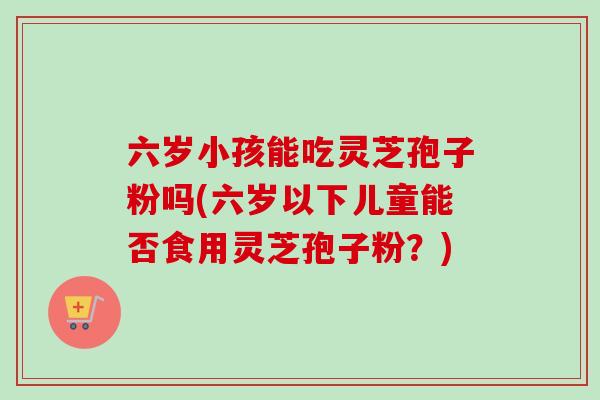 六岁小孩能吃灵芝孢子粉吗(六岁以下儿童能否食用灵芝孢子粉？)