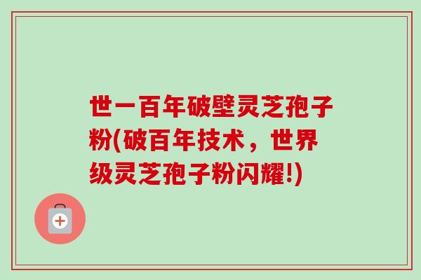 世一百年破壁灵芝孢子粉(破百年技术，世界级灵芝孢子粉闪耀!)