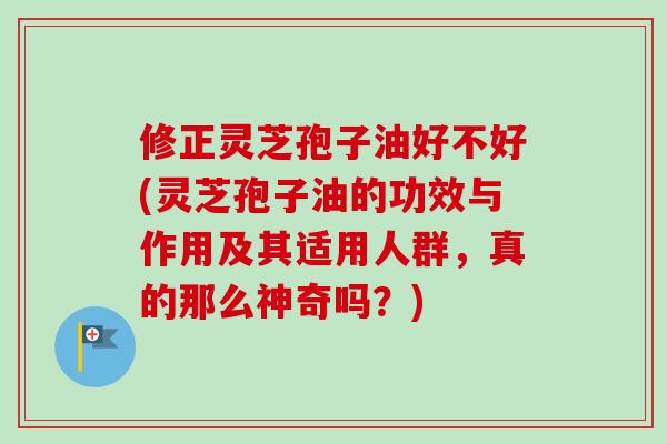 修正灵芝孢子油好不好(灵芝孢子油的功效与作用及其适用人群，真的那么神奇吗？)