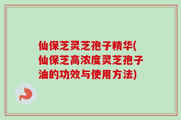 仙保芝灵芝孢子精华(仙保芝高浓度灵芝孢子油的功效与使用方法)
