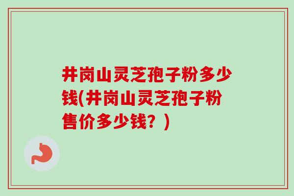 井岗山灵芝孢子粉多少钱(井岗山灵芝孢子粉售价多少钱？)