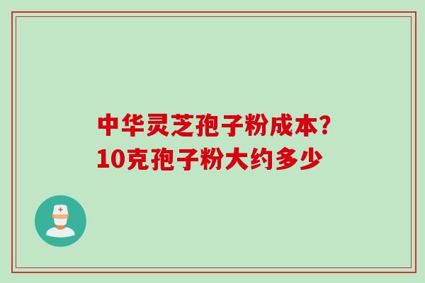 中华灵芝孢子粉成本？10克孢子粉大约多少