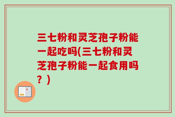 三七粉和灵芝孢子粉能一起吃吗(三七粉和灵芝孢子粉能一起食用吗？)