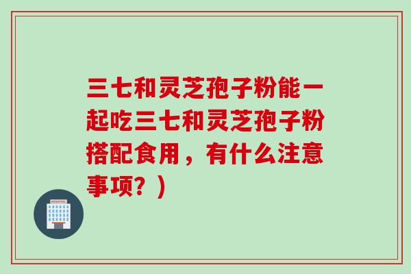 三七和灵芝孢子粉能一起吃三七和灵芝孢子粉搭配食用，有什么注意事项？)