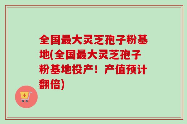 全国最大灵芝孢子粉基地(全国最大灵芝孢子粉基地投产！产值预计翻倍)