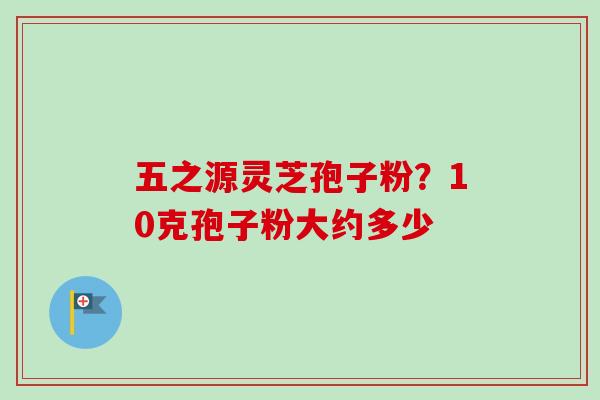五之源灵芝孢子粉？10克孢子粉大约多少