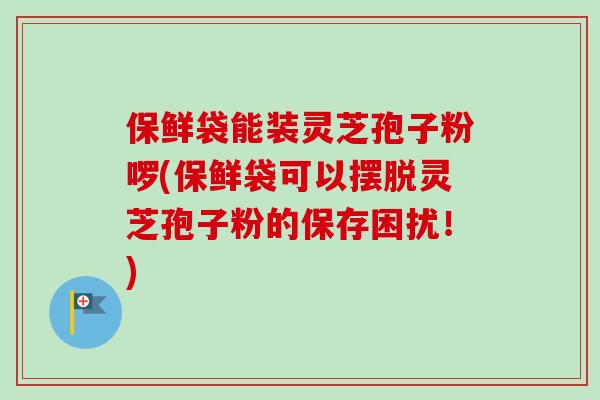 保鲜袋能装灵芝孢子粉啰(保鲜袋可以摆脱灵芝孢子粉的保存困扰！)