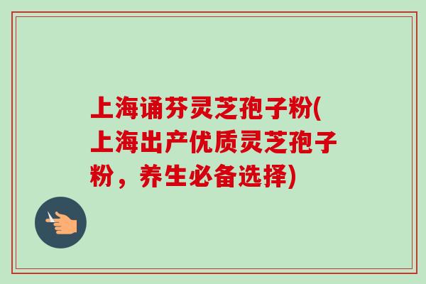 上海诵芬灵芝孢子粉(上海出产优质灵芝孢子粉，养生必备选择)