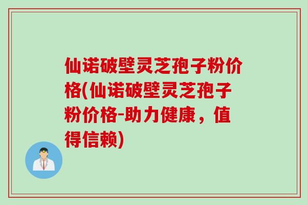仙诺破壁灵芝孢子粉价格(仙诺破壁灵芝孢子粉价格-助力健康，值得信赖)